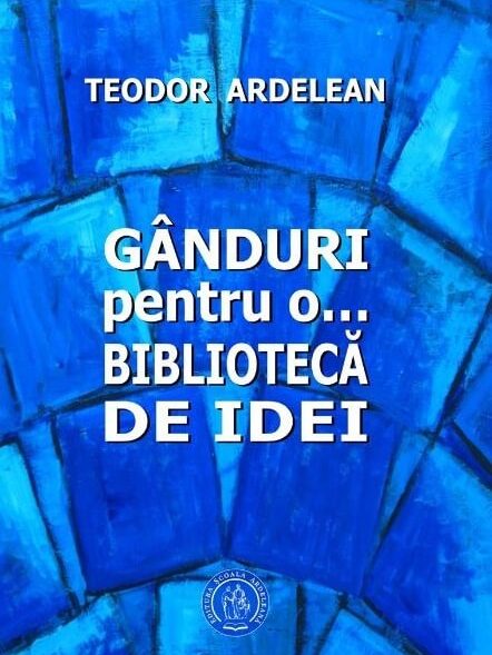 Teodor Ardelean, „Gânduri pentru o… bibliotecă de idei”, Editura Școala Ardeleană, 2017